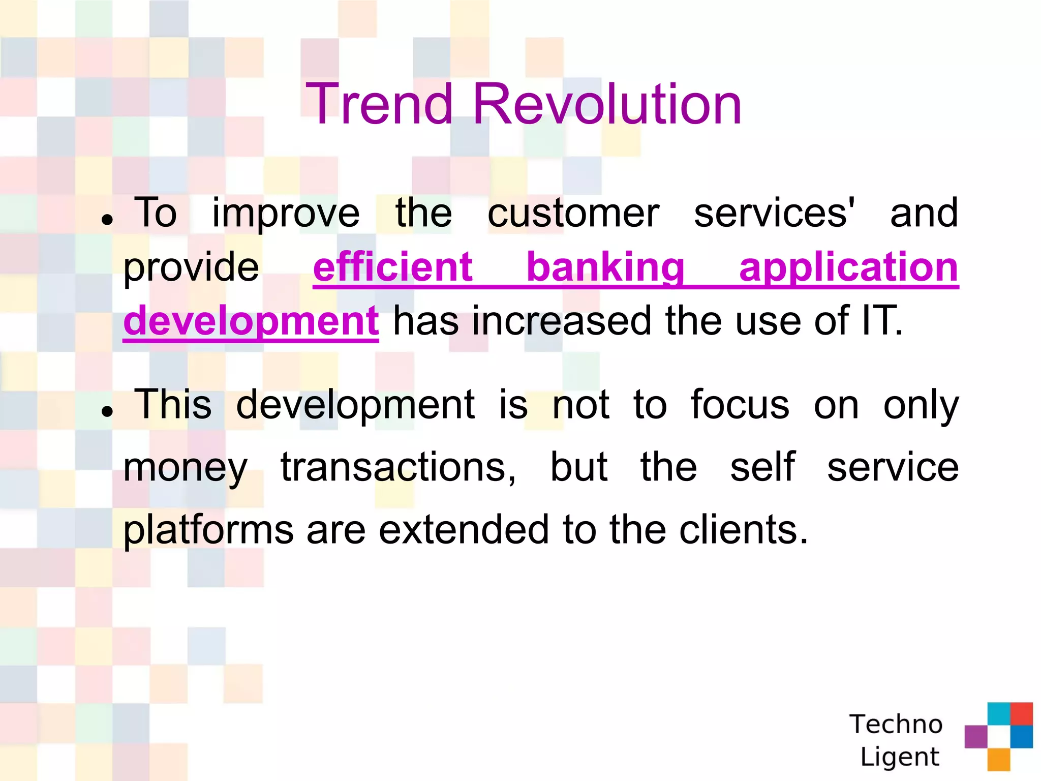 Trend Revolution
 To improve the customer services' and
provide efficient banking application
development has increased the use of IT.
 This development is not to focus on only
money transactions, but the self service
platforms are extended to the clients.
 