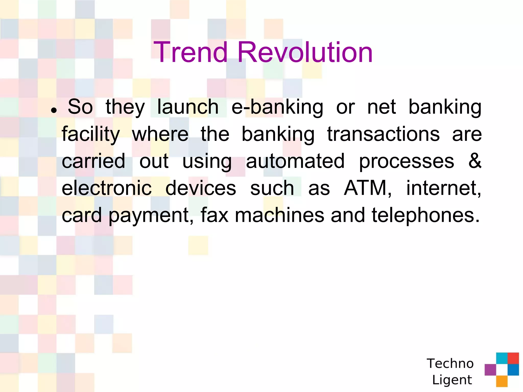 Trend Revolution
 So they launch e-banking or net banking
facility where the banking transactions are
carried out using automated processes &
electronic devices such as ATM, internet,
card payment, fax machines and telephones.
 