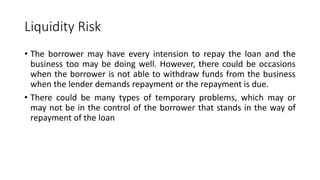 Liquidity Risk
• The borrower may have every intension to repay the loan and the
business too may be doing well. However, ...