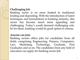 Challenging Job
Banking sector is no more limited to traditional
lending and depositing. With the introduction of latest
techniques and formulations in banking industry, this
sector has become much more appealing and
challenging. Today’s youth demand challenging role.
So for them, banking would be good option to choose.
 
Anyone can Join
Banking sectors offers jobs for candidates from all
fields comprising Engineering, Finance, Computers,
Law, Marketing, Technology, Graduate, Post
Graduates and so on. The candidates from any field of
education can apply for banking sector Job.
8
 
