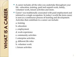  A career includes all the roles you undertake throughout your
life - education, training, paid and unpaid work, family,
volunteer work, leisure activities and more.
 Career' was traditionally associated with paid employment and
referred to a single occupation. In today's world the term career
is seen as a continuous process of learning and development.
Activities that contribute to a career can include:
a. training
b. education
c. employment
d. work experience
e. community activities
f. enterprise activities
g. different life roles
h. volunteer work
i. leisure activities
WHATISACAREERWHATISACAREER
2
 