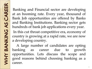 WHYBANKINGASCAREERWHYBANKINGASCAREER
Banking and Financial sector are developing
at an booming rate. Every year, thousand of
Bank Job opportunities are offered by Banks
and Banking Institutions. Banking sector gets
hundreds of bank job applications every year.
In this cut throat competitive era, economy of
country is growing at a rapid rate, we are now
a developing country.
A large number of candidates are opting
banking as career due to growth
opportunities. Lets discuss the scope and
good reasons behind choosing banking as a
career.
6
 