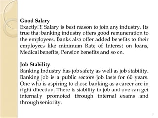 Good Salary
Exactly!!!! Salary is best reason to join any industry. Its
true that banking industry offers good remuneration to
the employees. Banks also offer added benefits to their
employees like minimum Rate of Interest on loans,
Medical benefits, Pension benefits and so on.
 
Job Stability
Banking Industry has job safety as well as job stability.
Banking job is a public sectors job lasts for 60 years.
One who is aspiring to chose banking as a career are in
right direction. There is stability in job and one can get
internally promoted through internal exams and
through seniority.
7
 