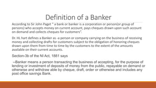 Definition of a Banker
According to Sir John Paget “ a bank or banker is a corporation or person(or group of
persons) who accepts money on current account, pays cheques drawn upon such account
on demand and collects cheques for customers”.
Dr. HL hart defines a Banker as -a person or company carrying on the business of receiving
money and collecting drafts for customers subject to the obligation of honoring cheques
drawn upon them from time to time by the customers to the extent of the amounts
available on their current accounts.
Section-3b of the NI Act, 1881 says
--Banker means a person transacting the business of accepting, for the purpose of
lending or investment of deposits of money from the public, repayable on demand or
otherwise and withdraw able by cheque, draft, order or otherwise and includes any
post office savings Bank.
 
