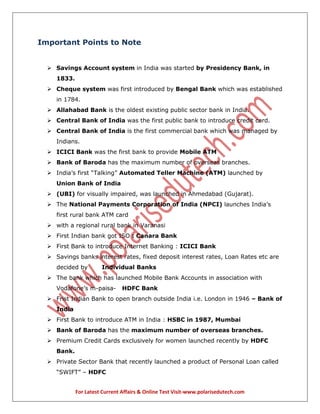 For Latest Current Affairs & Online Test Visit-www.polarisedutech.com
Important Points to Note
 Savings Account system in India was started by Presidency Bank, in
1833.
 Cheque system was first introduced by Bengal Bank which was established
in 1784.
 Allahabad Bank is the oldest existing public sector bank in India.
 Central Bank of India was the first public bank to introduce credit card.
 Central Bank of India is the first commercial bank which was managed by
Indians.
 ICICI Bank was the first bank to provide Mobile ATM
 Bank of Baroda has the maximum number of overseas branches.
 India’s first “Talking” Automated Teller Machine (ATM) launched by
Union Bank of India
 (UBI) for visually impaired, was launched in Ahmedabad (Gujarat).
 The National Payments Corporation of India (NPCI) launches India’s
first rural bank ATM card
 with a regional rural bank in Varanasi
 First Indian bank got ISO : Canara Bank
 First Bank to introduce Internet Banking : ICICI Bank
 Savings banks interest rates, fixed deposit interest rates, Loan Rates etc are
decided by Individual Banks
 The bank which has launched Mobile Bank Accounts in association with
Vodafone’s m-paisa- HDFC Bank
 Frist Indian Bank to open branch outside India i.e. London in 1946 – Bank of
India
 First Bank to introduce ATM in India : HSBC in 1987, Mumbai
 Bank of Baroda has the maximum number of overseas branches.
 Premium Credit Cards exclusively for women launched recently by HDFC
Bank.
 Private Sector Bank that recently launched a product of Personal Loan called
“SWIFT” – HDFC
 