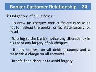 Banker Customer Relationship – 24
 Obligations of a Customer :
- To draw his cheques with sufficient care so as
not to mislead the banker or facilitate forgery or
fraud
- To bring to the bank’s notice any discrepancy in
his a/c or any forgery of his cheques
- To pay interest on all debit accounts and a
reasonable charge on all accounts
- To safe-keep cheques to avoid forgery
 