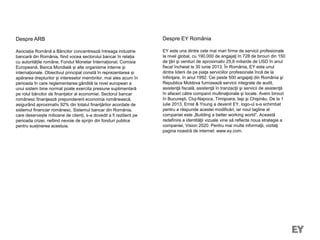 Despre ARB
Asociația Română a Băncilor concentrează întreaga industrie
bancară din România, fiind vocea sectorului bancar în relația
cu autoritățile române, Fondul Monetar Internațional, Comisia
Europeană, Banca Mondială și alte organisme interne și
internaționale. Obiectivul principal constă în reprezentarea și
apărarea drepturilor și intereselor membrilor, mai ales acum în
perioada în care reglementarea gândită la nivel european a
unui sistem bine normat poate exercita presiune suplimentară
pe rolul băncilor de finanțator al economiei. Sectorul bancar
românesc finanţează preponderent economia românească,
asigurând aproximativ 92% din totalul finanţărilor acordate de
sistemul financiar românesc. Sistemul bancar din România,
care deservește milioane de clienți, s-a dovedit a fi rezilient pe
perioada crizei, nefiind nevoie de sprijin din fonduri publice
pentru susținerea acestuia.
Despre EY România
EY este una dintre cele mai mari firme de servicii profesionale
la nivel global, cu 190.000 de angajaţi în 728 de birouri din 150
de ţări şi venituri de aproximativ 25,8 miliarde de USD în anul
fiscal încheiat la 30 iunie 2013. În România, EY este unul
dintre liderii de pe piaţa serviciilor profesionale încă de la
înfiinţare, în anul 1992. Cei peste 500 angajaţi din România şi
Republica Moldova furnizează servicii integrate de audit,
asistenţă fiscală, asistenţă în tranzacţii şi servicii de asistenţă
în afaceri către companii multinaţionale şi locale. Avem birouri
în Bucureşti, Cluj-Napoca, Timişoara, Iaşi şi Chişinău. De la 1
iulie 2013, Ernst & Young a devenit EY, logo-ul s-a schimbat
pentru a răspunde acestei modificări, iar noul tagline al
companiei este „Building a better working world”. Această
redefinire a identităţii vizuale vine să reflecte noua strategie a
companiei, Vision 2020. Pentru mai multe informaţii, vizitaţi
pagina noastră de internet: www.ey.com.
 