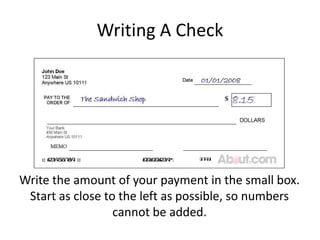 Writing A CheckWrite the amount of your payment in the small box. Start as close to the left as possible, so numbers cannot be added.