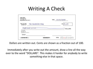 Writing A CheckDollars are written out. Cents are shown as a fraction out of 100.Immediately after you write out the amount, draw a line all the way over to the word "DOLLARS". This makes it harder for anybody to write something else in that space.