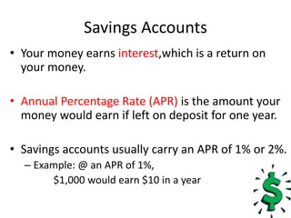 Savings AccountsYour money earns interest,which is a return on your money.Annual Percentage Rate (APR) is the amount your money would earn if left on deposit for one year.Savings accounts usually carry an APR of 1% or 2%. Example: @ an APR of 1%,			$1,000 would earn $10 in a year