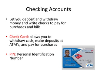 Checking AccountsLet you deposit and withdraw money and write checks to pay for purchases and bills.Check Card: allows you to withdraw cash, make deposits at ATM’s, and pay for purchasesPIN: Personal Identification Number