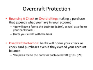 Overdraft ProtectionBouncing A Check or Overdrafting: making a purchase that exceeds what you have in your account You will pay a fee to the business ($30+), as well as a fee to your bank ($20+)Hurts your credit with the bankOverdraft Protection: banks will honor your check or check card purchases even if they exceed your account balanceYou pay a fee to the bank for each overdraft ($10 - $20)