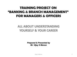 TRAINING PROJECT ON
“BANKING & BRANCH MANAGEMENT”
    FOR MANAGERS & OFFICERS


    ALL ABOUT UNDERSTANDING
     YOURSELF & YOUR CAREER


         Prepared & Presented by
            Mr. Vijay S Menon



                Vijay S Menon      1
 