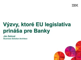 © 2014 IBM Corporation1
Výzvy, ktoré EU legislatíva
prináša pre Banky
Ján Sehnal
Business Solution Architect
 