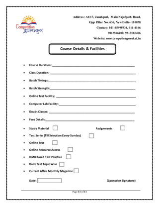 Page 11 of 11
 Course Duration: _____________________________________________________
 Class Duration: _______________________________________________________
 Batch Timings:________________________________________________________
 Batch Strength:_______________________________________________________
 Online Test Facility: ___________________________________________________
 Computer Lab Facility: _________________________________________________
 Doubt Classes: _______________________________________________________
 Fees Details:_________________________________________________________
 Study Material Assignments
 Test Series (Till Selection Every Sunday)
 Online Test
 Online Resource Access
 OMR Based Test Practice
 Daily Test Topic Wise
 Current Affair Monthly Magazine
Date: (Counselor Signature)
Course Details & Facilities
Address: A1/17, Janakpuri, Main Najafgarh Road,
Opp Pillar No. 636, New Delhi- 110058
Contact: 011-65495934, 011-4166
9015596280, 9313565406
Website: www.competiongurukul.in
 