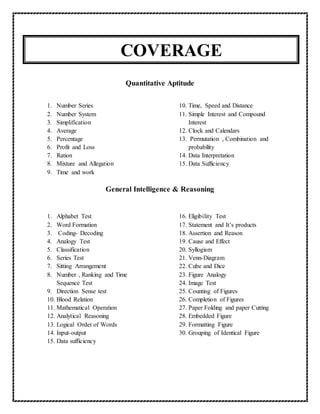 COVERAGE
Quantitative Aptitude
1. Number Series
2. Number System
3. Simplification
4. Average
5. Percentage
6. Profit and Loss
7. Ration
8. Mixture and Allegation
9. Time and work
10. Time, Speed and Distance
11. Simple Interest and Compound
Interest
12. Clock and Calendars
13. Permutation , Combination and
probability
14. Data Interpretation
15. Data Sufficiency
General Intelligence & Reasoning
1. Alphabet Test
2. Word Formation
3. Coding- Decoding
4. Analogy Test
5. Classification
6. Series Test
7. Sitting Arrangement
8. Number , Ranking and Time
Sequence Test
9. Direction Sense test
10. Blood Relation
11. Mathematical Operation
12. Analytical Reasoning
13. Logical Order of Words
14. Input-output
15. Data sufficiency
16. Eligibility Test
17. Statement and It’s products
18. Assertion and Reason
19. Cause and Effect
20. Syllogism
21. Venn-Diagram
22. Cube and Dice
23. Figure Analogy
24. Image Test
25. Counting of Figures
26. Completion of Figures
27. Paper Folding and paper Cutting
28. Embedded Figure
29. Formatting Figure
30. Grouping of Identical Figure
 
