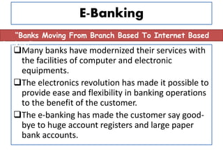 E-Banking
Many banks have modernized their services with
the facilities of computer and electronic
equipments.
The electronics revolution has made it possible to
provide ease and flexibility in banking operations
to the benefit of the customer.
The e-banking has made the customer say good-
bye to huge account registers and large paper
bank accounts.
“Banks Moving From Branch Based To Internet Based
Banking”
 