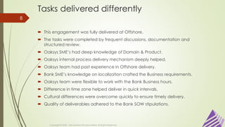 Tasks delivered differently
 This engagement was fully delivered at Offshore.
 The tasks were completed by frequent discussions, documentation and
structured review.
 Oaksys SME’s had deep knowledge of Domain & Product.
 Oaksys internal process delivery mechanism deeply helped.
 Oaksys team had past experience in Offshore delivery.
 Bank SME’s knowledge on localization crafted the Business requirements.
 Oaksys team were flexible to work with the Bank Business hours.
 Difference in time zone helped deliver in quick intervals.
 Cultural differences were overcome quickly to ensure timely delivery.
 Quality of deliverables adhered to the Bank SOW stipulations.
Copyright © 2020 Oak Systems Private Limited. All Rights Reserved
8
 