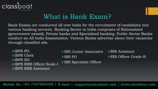 What is Bank Exam?
Bank Exams are conducted all over India for the recruitment of candidates into
various banking services. Banking Sector in India comprises of Nationalized
(government owned), Private banks and Specialized banking. Public Sector Banks
conduct an All India Examination. Various Banks advertise about their vacancies
through classified ads.
Mobile No. +91-7767904499 | E-mail :- support@classboat.com | www.classboat.com
IBPS PO
IBPS Clerk
IBPS SO
IBPS RRB Officer Scale-I
IBPS RRB Assistant
SBI Junior Associates
SBI PO
SBI Specialist Officer
RBI Assistant
RBI Officer Grade-B
 