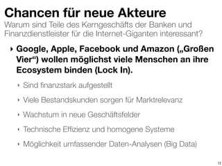 Warum sind Teile des Kerngeschäfts der Banken und
Finanzdienstleister für die Internet-Giganten interessant?
Chancen für neue Akteure
‣ Google, Apple, Facebook und Amazon („Großen
Vier“) wollen möglichst viele Menschen an ihre
Ecosystem binden (Lock In).
‣ Sind ﬁnanzstark aufgestellt
‣ Viele Bestandskunden sorgen für Marktrelevanz
‣ Wachstum in neue Geschäftsfelder
‣ Technische Efﬁzienz und homogene Systeme
‣ Möglichkeit umfassender Daten-Analysen (Big Data)
12
 