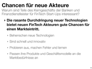 Warum sind Teile des Kerngeschäfts der Banken und
Finanzdienstleister für FinTech Start-Ups interessant?
Chancen für neue Akteure
‣ Die rasante Durchdringung neuer Technologien
bietet neuen FinTech Akteuren gute Chancen für
einen Markteintritt.
‣ Beherrschen neue Technologien
‣ Sind schnell und innovativ
‣ Probieren aus, machen Fehler und lernen
‣ Passen ihre Produkte und Geschäftsmodelle an die
Marktbedürfnisse an
13
 