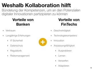 Bündelung der Kompetenzen, um an den Potenzialen
digitaler Innovationen partizipieren zu können
Weshalb Kollaboration hilft
16
Vorteile von  
Banken
Vorteile von  
FinTechs
‣ Vertrauen
‣ Langjährige Erfahrungen
‣ IT Sicherheit
‣ Datenschutz
‣ Regulatorik
‣ Risikomanagement
‣ Geschwindigkeit
‣ Technologiekompetenz
‣ Innovation
‣ Anpassungsfähigkeit
‣ Ausprobieren
‣ Lernen
‣ Verwerfen
‣ Adaptieren
+
 