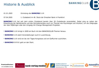 Historie & Ausblick 01.01.2005  Gründung des  BANKING CLUB   07.04.2005  1. Clubabend im 40. Stock der Dresdner Bank in Frankfurt  BANKING CLUB  hat seit dem ersten Clubabend bereits über 50 Clubabende veranstaltet. Dabei ging es neben der Entwicklung der Bankbranche und des Derivatemarktes auch um Themen wie Psychologie und Intuition, um die Zielgruppe der über 50jährigen oder den Umgang mit Change-Management-Projekten. BANKING CLUB  bringt in 2009 ein Buch mit den BANKINGCLUB-Themen heraus.  BANKING CLUB  plant Veranstaltungen auch in Luxembourg. BANKING CLUB  wird ein bis vier Tages-Kongresse und ein Golfturnier ausrichten. BANKING BOERSE  geht an den Start. 