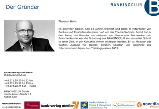 Der Gründer Thorsten Hahn ist gelernter Banker. Seit 13 Jahren trainiert und berät er Mitarbeiter von Banken und Finanzdienstleistern rund um das Thema Vertrieb. Somit hat er den Bezug zur Branche nie verloren. Als überzeugter Netzwerker und Branchenkenner war die Gründung des BANKINGCLUB ein sinnvoller Schritt in einer Zeit, in der Kontakte immer wichtiger werden. Er ist Mitautor des Buches „Akquise für Trainer, Berater, Coachs“ und Gewinner des Internationalen Deutschen Trainingspreises 2003. Kontaktmöglichkeiten: [email_address] +49.221.99 50 91 22 fon  +49.221.99 50 91 29 fax  +49.172.28 26 615  mobil  BANKINGCLUB GmbH Jakob-Kaiser-Straße 13 50858 Köln 