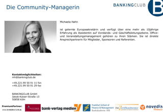 Die Community-Managerin Michaela Hahn ist gelernte Europasekretärin und verfügt über eine mehr als 10jährige Erfahrung als Assistentin auf Vorstands- und Geschäftsleitungsebene. Office- und Veranstaltungsmanagement gehören zu ihren Stärken. Sie ist direkte Ansprechpartnerin für Mitglieder, Sponsoren und Referenten. Kontaktmöglichkeiten: [email_address] +49.221.99 50 91 11 fon  +49.221.99 50 91 29 fax  BANKINGCLUB GmbH Jakob-Kaiser-Straße 13 50858 Köln 
