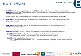 BANKING CLUB  richtet regelmäßig in bereits 10 Städten Deutschlands sowie in Wien und Zürich die  BANKING LOUNGE , also Clubabende für Banker, Finanzdienstleister und Mitarbeiter von Versicherungen, sowie Branchendienstleistern aus.  Im Jahr für das Jahr 2009 sind ebenfalls Clubabende in Luxembourg und Nürnberg in der Planung. BANKING CLUB  - Veranstaltungen finden immer mit der Möglichkeit zum Austausch/Netzwerken unter Gleichgesinnten statt. BANKING CLUB  positioniert sich als der Netzwerktreffpunkt für Banker, Finanzdienstleister und Branchendienstleister in Europa. BANKING CLUB  plant im Jahr 2009 mit den folgenden neuen Formaten an den Start zu gehen:   -  BANKING KONGRESS  eine Ganztagesveranstaltung für Mitglieder und Interessierte Derzeit sind die Themen CRM, Compliance und Wirtschaftswandel in Planung. -  BANKING OPEN  das Golfevent für Banker An 5 Austragungsorten für jeweils 100 – 120 Gäste werden die Teilnehmer für das Finale in London  gesucht! B to B: OFFLINE 