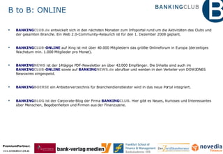 B to B: ONLINE BANKING CLUB.de   entwickelt sich in den nächsten Monaten zum Infoportal rund um die Aktivitäten des Clubs und der gesamten Branche. Ein Web 2.0-Community-Relaunch ist für den 1. Dezember 2008 geplant.   BANKING CLUB- ONLINE  auf Xing ist mit über 40.000 Mitgliedern das größte Onlineforum in Europa (derzeitiges Wachstum min. 1.000 Mitglieder pro Monat). BANKING NEWS  ist der 14tägige PDF-Newsletter an über 42.000 Empfänger. Die Inhalte sind auch im  BANKING CLUB- ONLINE  sowie auf  BANKING NEWS.de  abrufbar und werden in den Verteiler von DOWJONES Newswires eingespeist. BANKING BOERSE  ein Anbieterverzeichnis für Branchendienstleister wird in das neue Portal integriert.  BANKING BLOG  ist der Corporate-Blog der Firma  BANKING CLUB.  Hier gibt es Neues, Kurioses und Interessantes über Menschen, Begebenheiten und Firmen aus der Finanzszene. 