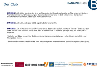 Der Club BANKING CLUB   richtet sich in erster Linie an Mitarbeiter der Finanzbranche, also an Mitarbeiter von Banken, Finanzdienstleistern und Versicherungen. Branchendienstleister sind im Club willkommen. Die Quote an Branchendienstleistern darf jedoch 20% nicht überschreiten. BANKING CLUB   hat bereits über 1.800 registrierte Personenprofile. BANKING CLUB.de  hat eine Besucherfrequenz von ca. 500 Gästen täglich, welche im Schnitt 4 Seiten auf dem Portal abrufen. Der Pagerank von 5 zeigt, dass es bereits nach 18 Monaten gelungen war, das Portal gut zu vernetzen. Mitglieder und Gäste können hier Clubtermine und Branchenveranstaltungen recherchieren sowie Club- und Jobangebote finden.  Den Mitgliedern stehen auf dem Portal auch die Vorträge und Bilder der letzten Veranstaltungen zur Verfügung. 