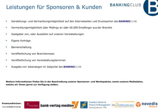 Leistungen für Sponsoren & Kunden Darstellungs- und Vermarktungsmöglichkeit auf den Internetseiten und Drucksachen des  BANKING CLUB Vermarktungsmöglichkeit über Mailings an über 60.000 Empfänger aus der Branche Gastgeber von, oder Aussteller auf unseren Veranstaltungen Eigene Vorträge Bannerschaltung Veröffentlichung von Branchennews Veröffentlichung von Veranstaltungsterminen Ausgabe von Jobanzeigen im Jobportal des  BANKING CLUB Weitere Informationen finden Sie in der Beschreibung unserer Sponsoren- und Werbepakete, sowie unseren Mediadaten,  welche wir Ihnen gerne zur Verfügung stellen. 