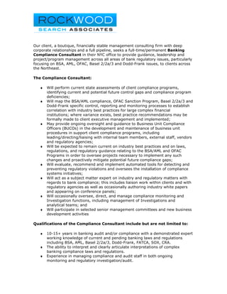 Our client, a boutique, financially stable management consulting firm with deep
corporate relationships and a full pipeline, seeks a full-time/permanent Banking
Compliance Consultant in their NYC office to provide guidance, leadership and
project/program management across all areas of bank regulatory issues, particularly
focusing on BSA, AML, OFAC, Basel 2/2a/3 and Dodd-Frank issues, to clients across
the Northeast.

The Compliance Consultant:

   ♦   Will perform current state assessments of client compliance programs,
       identifying current and potential future control gaps and compliance program
       deficiencies;
   ♦   Will map the BSA/AML compliance, OFAC Sanction Program, Basel 2/2a/3 and
       Dodd-Frank specific control, reporting and monitoring processes to establish
       correlation with industry best practices for large complex financial
       institutions; where variance exists, best practice recommendations may be
       formally made to client executive management and implemented;
   ♦   May provide ongoing oversight and guidance to Business Unit Compliance
       Officers (BUCOs) in the development and maintenance of business unit
       procedures in support client compliance programs, including
       leading/directing/liaising with internal team members, external staff, vendors
       and regulatory agencies;
   ♦   Will be expected to remain current on industry best practices and on laws,
       regulations, and regulatory guidance relating to the BSA/AML and OFAC
       Programs in order to oversee projects necessary to implement any such
       changes and proactively mitigate potential future compliance gaps;
   ♦   Will evaluate, recommend and implement automated tools for detecting and
       preventing regulatory violations and oversees the installation of compliance
       systems initiatives;
   ♦   Will act as a subject matter expert on industry and regulatory matters with
       regards to bank compliance; this includes liaison work within clients and with
       regulatory agencies as well as occasionally authoring industry white papers
       and appearing on conference panels;
   ♦   Will occasionally oversee, direct, and manage compliance monitoring and
       Investigation functions, including management of Investigations and
       analytical teams; and
   ♦   Will participate in selected senior management committees and new business
       development activities

Qualifications of the Compliance Consultant include but are not limited to:

   ♦   10-15+ years in banking audit and/or compliance with a demonstrated expert
       working knowledge of current and pending banking laws and regulations
       including BSA, AML, Basel 2/2a/3, Dodd-Frank, FATCA, SOX, CRA.
   ♦   The ability to interpret and clearly articulate interpretations of complex
       banking compliance laws and regulations.
   ♦   Experience in managing compliance and audit staff in both ongoing
       monitoring and regulatory investigation/audit.
 