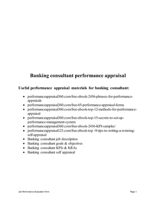Job Performance Evaluation Form Page 1
Banking consultant performance appraisal
Useful performance appraisal materials for banking consultant:
 performanceappraisal360.com/free-ebook-2456-phrases-for-performance-
appraisals
 performanceappraisal360.com/free-65-performance-appraisal-forms
 performanceappraisal360.com/free-ebook-top-12-methods-for-performance-
appraisal
 performanceappraisal360.com/free-ebook-top-15-secrets-to-set-up-
performance-management-system
 performanceappraisal360.com/free-ebook-2436-KPI-samples/
 performanceappraisal123.com/free-ebook-top -9-tips-to-writing-a-winning-
self-appraisal
 Banking consultant job description
 Banking consultant goals & objectives
 Banking consultant KPIs & KRAs
 Banking consultant self appraisal
 