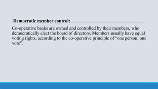 Democratic member control:
Co-operative banks are owned and controlled by their members, who
democratically elect the board of directors. Members usually have equal
voting rights, according to the co-operative principle of “one person, one
vote”.
 