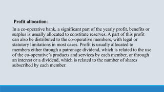 Profit allocation:
In a co-operative bank, a significant part of the yearly profit, benefits or
surplus is usually allocated to constitute reserves. A part of this profit
can also be distributed to the co-operative members, with legal or
statutory limitations in most cases. Profit is usually allocated to
members either through a patronage dividend, which is related to the use
of the co-operative’s products and services by each member, or through
an interest or a dividend, which is related to the number of shares
subscribed by each member.
 