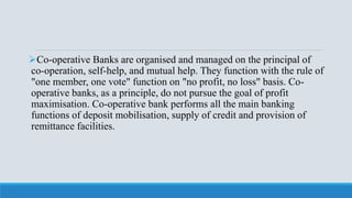 Co-operative Banks are organised and managed on the principal of
co-operation, self-help, and mutual help. They function with the rule of
"one member, one vote" function on "no profit, no loss" basis. Co-
operative banks, as a principle, do not pursue the goal of profit
maximisation. Co-operative bank performs all the main banking
functions of deposit mobilisation, supply of credit and provision of
remittance facilities.
 