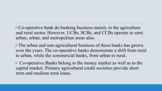 Co-operative bank do banking business mainly in the agriculture
and rural sector. However, UCBs, SCBs, and CCBs operate in semi
urban, urban, and metropolitan areas also.
The urban and non-agricultural business of these banks has grown
over the years. The co-operative banks demonstrate a shift from rural
to urban, while the commercial banks, from urban to rural.
 Co-operative Banks belong to the money market as well as to the
capital market. Primary agricultural credit societies provide short
term and medium term loans.
 