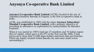 Anyonya Co-operative Bank Limited
Anyonya Co-operative Bank Limited (ACBL) located in the city of
Vadodara (formerly Baroda) in Gujarat, is the first co-operative bank in
India.
ACBL was established in 1889 with the name Anyonya Sahayakari
Mandali Co-operative Bank Limited, with a primary objective of
providing an alternative to exploitation by moneylenders for Baroda's
residents.
When it was started in 1889 it had just 23 members and 76 Indian rupees
(Rs) of capital, which grew to Rs 873 in the first year.By 2006, it had
grown up to more than 23,000 share holders and more than ten branches
which are mainly located within Baroda city and some small towns
surrounding it.
 