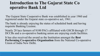 Introduction to The Gujarat State Co
operative Bank Ltd
The Gujarat State Cooperative Bank was established in year 1960 and
registered under the Gujarat state co-operative act, 1961.
The bank is already enjoying the status of scheduled bank and having
requisite Banking License.
Nearly 28 lacs farmers of 8100 PACs affiliated with GSCB through 17
DCCBs and a co-operative banking union are enjoying credit facilities.
It has also received the award as the Institution amongst the Best
Performing Co-operative Organisation from the National Co-operative
Union of India New Delhi.
 