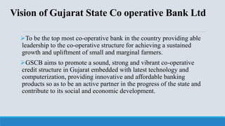 Vision of Gujarat State Co operative Bank Ltd
To be the top most co-operative bank in the country providing able
leadership to the co-operative structure for achieving a sustained
growth and upliftment of small and marginal farmers.
GSCB aims to promote a sound, strong and vibrant co-operative
credit structure in Gujarat embedded with latest technology and
computerization, providing innovative and affordable banking
products so as to be an active partner in the progress of the state and
contribute to its social and economic development.
 