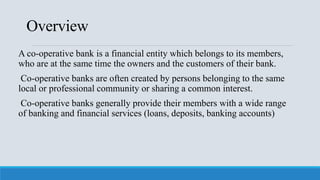 Overview
A co-operative bank is a financial entity which belongs to its members,
who are at the same time the owners and the customers of their bank.
Co-operative banks are often created by persons belonging to the same
local or professional community or sharing a common interest.
Co-operative banks generally provide their members with a wide range
of banking and financial services (loans, deposits, banking accounts)
 