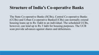 Structure of India’s Co-operative Banks
The State Co-operative Banks (SCBs), Central Co-operative Banks
(CCBs) and Urban Co-operative Banks(UCBs) can normally extend
housing loans up to Rs 1lakh to an individual. The scheduled UCBs,
however, can lend up to Rs 3 lakh for housing purposes. The UCB
scan provide advances against shares and debentures.
 