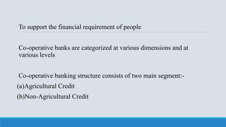 To support the financial requirement of people
Co-operative banks are categorized at various dimensions and at
various levels
Co-operative banking structure consists of two main segment:-
(a)Agricultural Credit
(b)Non-Agricultural Credit
 