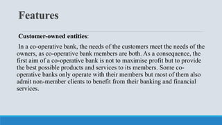 Features
Customer-owned entities:
In a co-operative bank, the needs of the customers meet the needs of the
owners, as co-operative bank members are both. As a consequence, the
first aim of a co-operative bank is not to maximise profit but to provide
the best possible products and services to its members. Some co-
operative banks only operate with their members but most of them also
admit non-member clients to benefit from their banking and financial
services.
 