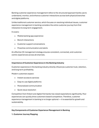 Banking customer experience management refers to the structured approach banks use to
understand, monitor, and enhance customer interactions across both physical branches
and digital platforms.
Unlike traditional customer service, which focuses on resolving individual issues, customer
experience management in banking considers the entire customer journey from first
interaction to long-term engagement.
It covers:
• Mobile banking app experience
• Branch interactions
• Customer support conversations
• Proactive communication and alerts
An effective CX management strategy ensures consistent, connected, and customer-
centric experiences across all channels.
Importance of Customer Experience in the Banking Industry
Customer experience in the banking industry directly influences customer trust, retention,
and long-term profitability.
Modern customers expect:
• Instant access to services
• Easy-to-use digital platforms
• Personalized communication
• Quick issue resolution
Competition from fintech and digital-first banks has raised expectations significantly. Poor
experiences can quickly drive customers toward competitors. Therefore, customer
experience management in banking is no longer optional — it is essential for growth and
sustainability.
Key Components of Customer Experience Management in Banking
1. Customer Journey Mapping
 