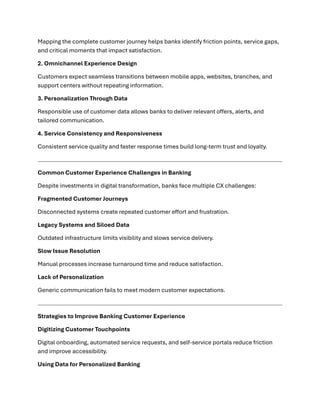 Mapping the complete customer journey helps banks identify friction points, service gaps,
and critical moments that impact satisfaction.
2. Omnichannel Experience Design
Customers expect seamless transitions between mobile apps, websites, branches, and
support centers without repeating information.
3. Personalization Through Data
Responsible use of customer data allows banks to deliver relevant offers, alerts, and
tailored communication.
4. Service Consistency and Responsiveness
Consistent service quality and faster response times build long-term trust and loyalty.
Common Customer Experience Challenges in Banking
Despite investments in digital transformation, banks face multiple CX challenges:
Fragmented Customer Journeys
Disconnected systems create repeated customer effort and frustration.
Legacy Systems and Siloed Data
Outdated infrastructure limits visibility and slows service delivery.
Slow Issue Resolution
Manual processes increase turnaround time and reduce satisfaction.
Lack of Personalization
Generic communication fails to meet modern customer expectations.
Strategies to Improve Banking Customer Experience
Digitizing Customer Touchpoints
Digital onboarding, automated service requests, and self-service portals reduce friction
and improve accessibility.
Using Data for Personalized Banking
 
