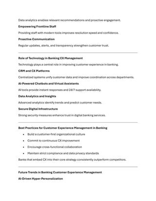 Data analytics enables relevant recommendations and proactive engagement.
Empowering Frontline Staff
Providing staff with modern tools improves resolution speed and confidence.
Proactive Communication
Regular updates, alerts, and transparency strengthen customer trust.
Role of Technology in Banking CX Management
Technology plays a central role in improving customer experience in banking.
CRM and CX Platforms
Centralized systems unify customer data and improve coordination across departments.
AI-Powered Chatbots and Virtual Assistants
AI tools provide instant responses and 24/7 support availability.
Data Analytics and Insights
Advanced analytics identify trends and predict customer needs.
Secure Digital Infrastructure
Strong security measures enhance trust in digital banking services.
Best Practices for Customer Experience Management in Banking
• Build a customer-first organizational culture
• Commit to continuous CX improvement
• Encourage cross-functional collaboration
• Maintain strict compliance and data privacy standards
Banks that embed CX into their core strategy consistently outperform competitors.
Future Trends in Banking Customer Experience Management
AI-Driven Hyper-Personalization
 