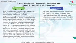 Financial, M&A Updates
IT Shades
Engage & Enable
Crédit Agricole (France) CIB announces the completion of the
disposal of a 6.0% stake in BSF to Ripplewood
Crédit Agricole Corporate & Investment Bank announces that,
following the exercise by RAM Holdings I Ltd, an investment
vehicle controlled by Ripplewood Advisors LLC
(“Ripplewood”) of its right to purchase a 6.0% equity stake in
Banque Saudi Fransi (BSF) at a price of 30.00 Saudi Riyals per
share, it has completed the disposal of this 6.0% stake in BSF in
respect of which all regulatory approvals have been obtained.
The terms and conditions of the transaction are unchanged as
announced on 15th March 2019. Combined with the initial
disposal of a 4.9% equity stake to a Ripplewood led consortium
completed on April 29th 2019, this transaction will have a total
positive effect in excess of 15 basis points on the fully-loaded
CET1 ratio of Crédit Agricole S.A. and of over 10 basis points
on the fully-loaded CET1 ratio of Crédit Agricole Group (both
impacts compared to the situation as of 31/12/2018). Crédit
Agricole CIB still holds a 4.0% equity stake in BSF and will
remain opportunistic in evaluating any interest in the potential
disposal of this residual equity stake.
Executive Commentary
Speaking on Crédit Agricole’s commitment to Saudi Arabia,
Chief Executive Officer of Crédit Agricole CIB stated:
“Crédit Agricole CIB remains highly confident in Saudi
Arabia’s economic perspectives, in the wake of Vision 2030,
and plans to further develop its direct presence and extend its
activities in the country”.
For any queries, Please write to marketing@itshades.com
Description
5
 